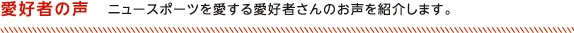 愛好者の声 ニュースポーツを愛する愛好者さんのお声を紹介します。